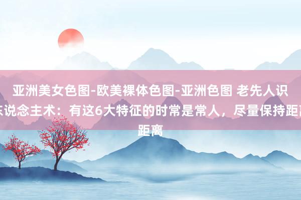 亚洲美女色图-欧美裸体色图-亚洲色图 老先人识东说念主术：有这6大特征的时常是常人，尽量保持距离