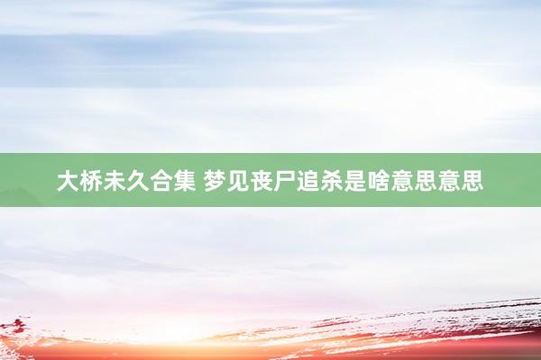 大桥未久合集 梦见丧尸追杀是啥意思意思