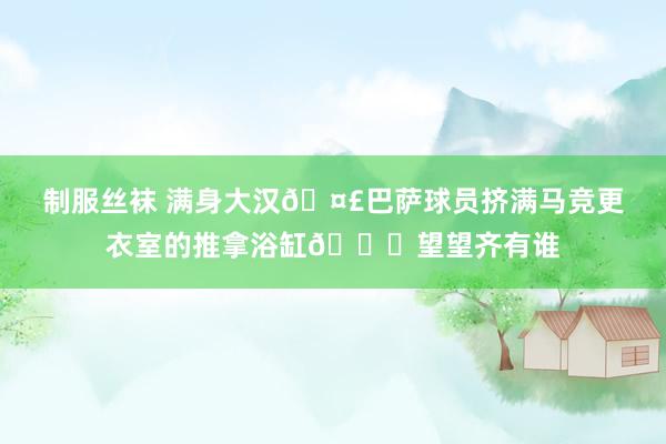 制服丝袜 满身大汉🤣巴萨球员挤满马竞更衣室的推拿浴缸👀望望齐有谁