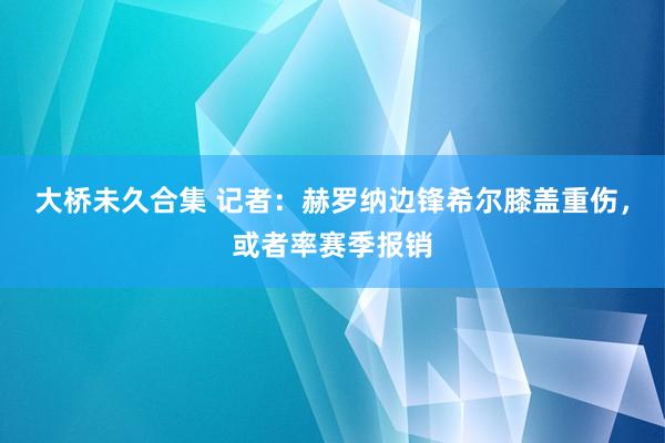 大桥未久合集 记者：赫罗纳边锋希尔膝盖重伤，或者率赛季报销