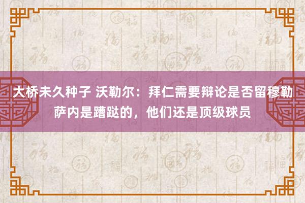 大桥未久种子 沃勒尔：拜仁需要辩论是否留穆勒萨内是蹧跶的，他们还是顶级球员