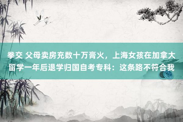 拳交 父母卖房充数十万膏火，上海女孩在加拿大留学一年后退学归国自考专科：这条路不符合我