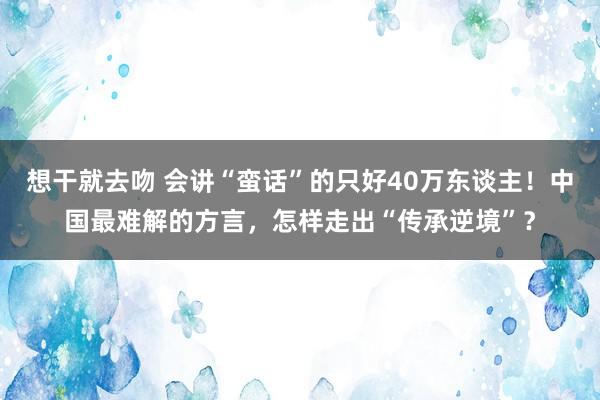 想干就去吻 会讲“蛮话”的只好40万东谈主！中国最难解的方言，怎样走出“传承逆境”？