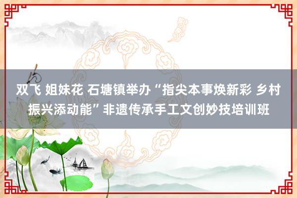 双飞 姐妹花 石塘镇举办“指尖本事焕新彩 乡村振兴添动能”非遗传承手工文创妙技培训班
