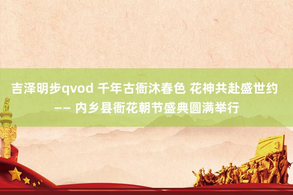 吉泽明步qvod 千年古衙沐春色 花神共赴盛世约 —— 内乡县衙花朝节盛典圆满举行