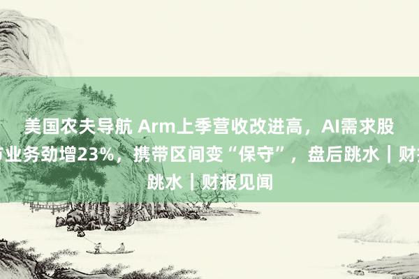 美国农夫导航 Arm上季营收改进高，AI需求股东关节业务劲增23%，携带区间变“保守”，盘后跳水｜财报见闻