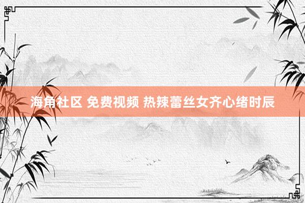海角社区 免费视频 热辣蕾丝女齐心绪时辰