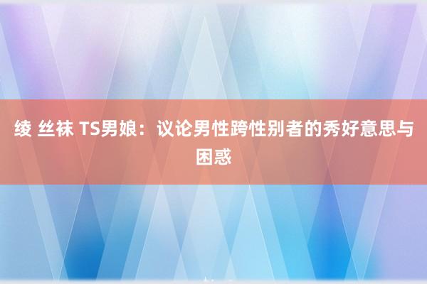绫 丝袜 TS男娘：议论男性跨性别者的秀好意思与困惑