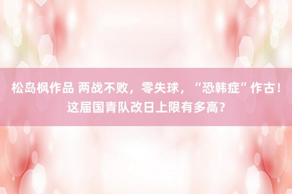 松岛枫作品 两战不败，零失球，“恐韩症”作古！这届国青队改日上限有多高？