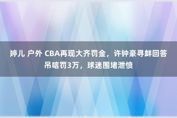婷儿 户外 CBA再现大齐罚金，许钟豪寻衅回答吊唁罚3万，球迷围堵泄愤