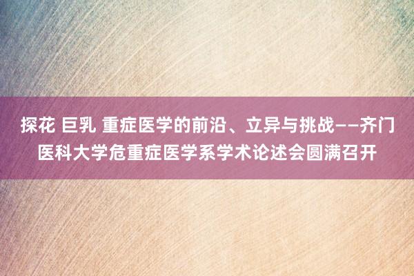 探花 巨乳 重症医学的前沿、立异与挑战——齐门医科大学危重症医学系学术论述会圆满召开