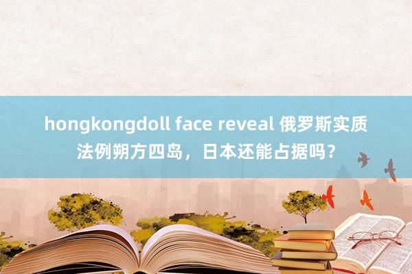 hongkongdoll face reveal 俄罗斯实质法例朔方四岛，日本还能占据吗？