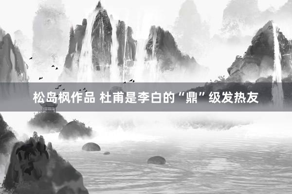 松岛枫作品 杜甫是李白的“鼎”级发热友
