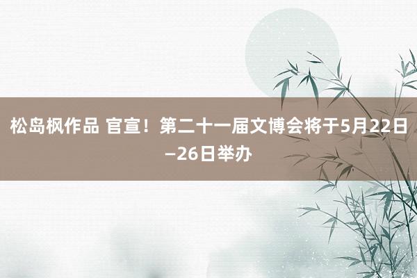 松岛枫作品 官宣！第二十一届文博会将于5月22日—26日举办