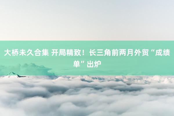 大桥未久合集 开局精致！长三角前两月外贸“成绩单”出炉