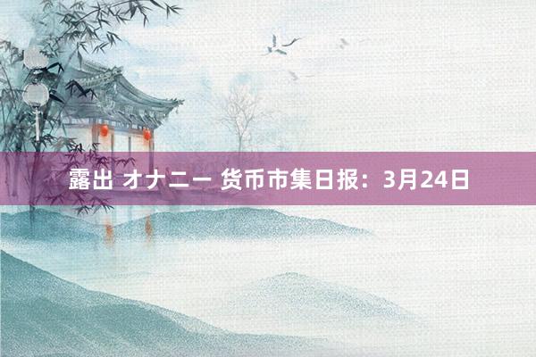 露出 オナニー 货币市集日报：3月24日