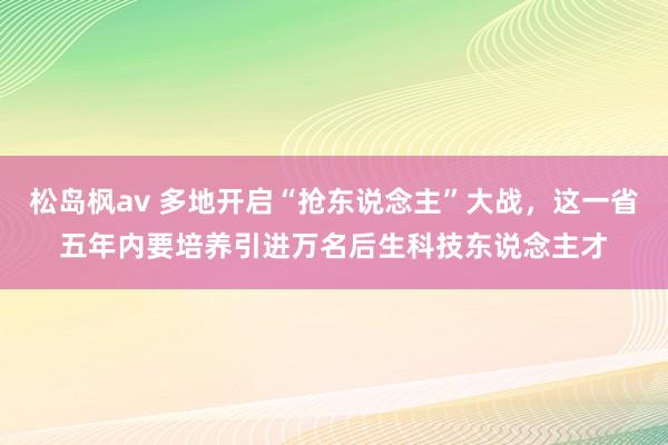 松岛枫av 多地开启“抢东说念主”大战，这一省五年内要培养引进万名后生科技东说念主才