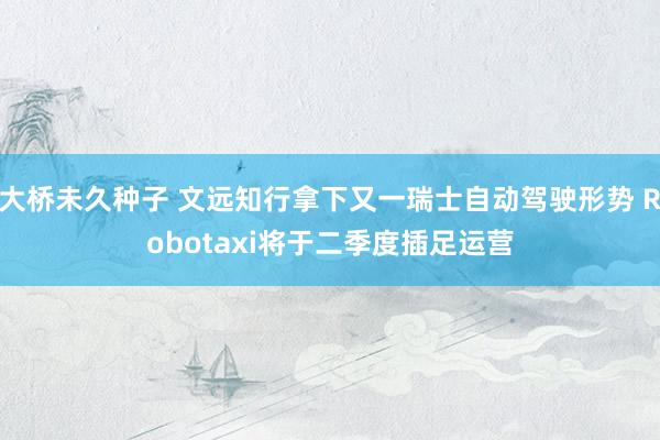 大桥未久种子 文远知行拿下又一瑞士自动驾驶形势 Robotaxi将于二季度插足运营
