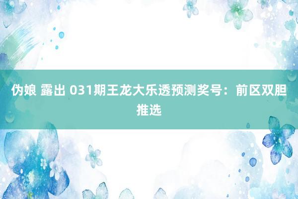 伪娘 露出 031期王龙大乐透预测奖号：前区双胆推选