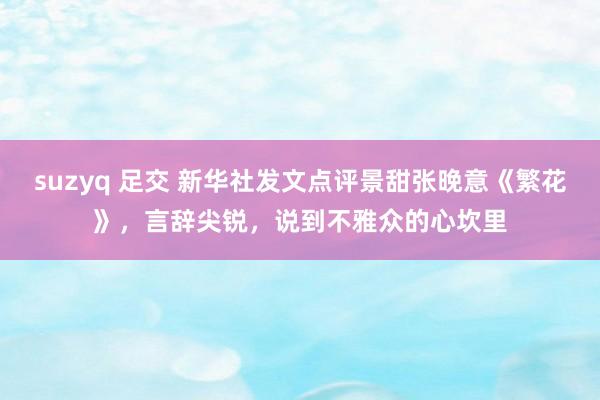 suzyq 足交 新华社发文点评景甜张晚意《繁花》，言辞尖锐，说到不雅众的心坎里