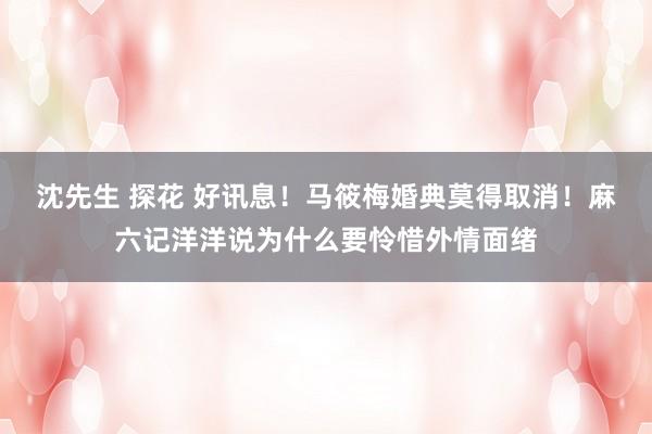 沈先生 探花 好讯息！马筱梅婚典莫得取消！麻六记洋洋说为什么要怜惜外情面绪