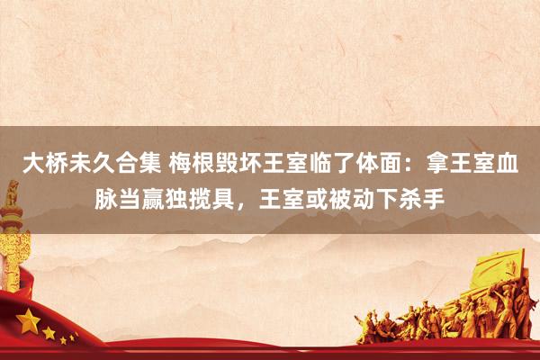 大桥未久合集 梅根毁坏王室临了体面：拿王室血脉当赢独揽具，王室或被动下杀手