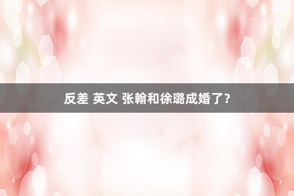 反差 英文 张翰和徐璐成婚了？
