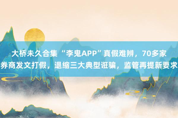 大桥未久合集 “李鬼APP”真假难辨，70多家券商发文打假，退缩三大典型诳骗，监管再提新要求