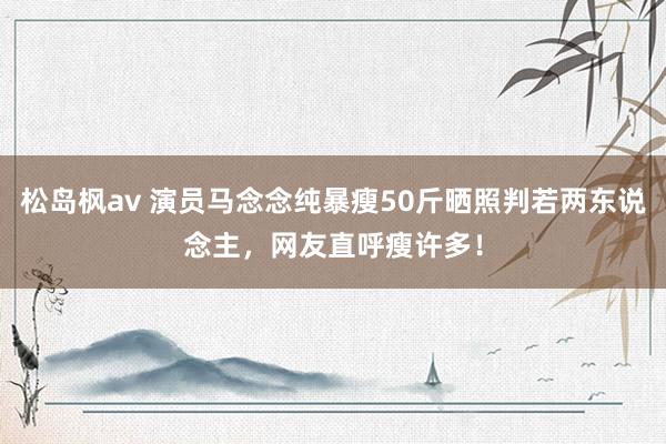松岛枫av 演员马念念纯暴瘦50斤晒照判若两东说念主，网友直呼瘦许多！