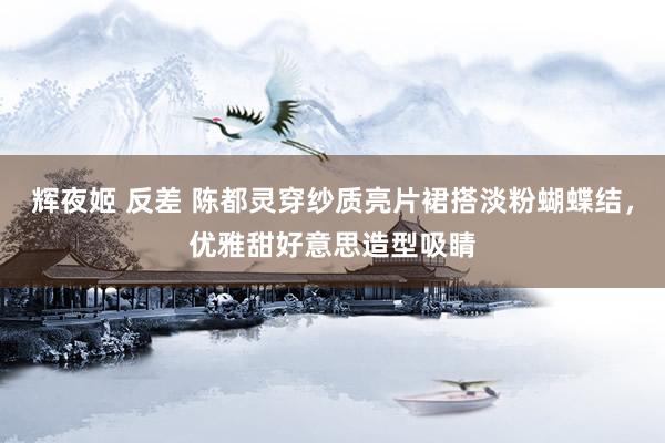 辉夜姬 反差 陈都灵穿纱质亮片裙搭淡粉蝴蝶结，优雅甜好意思造型吸睛