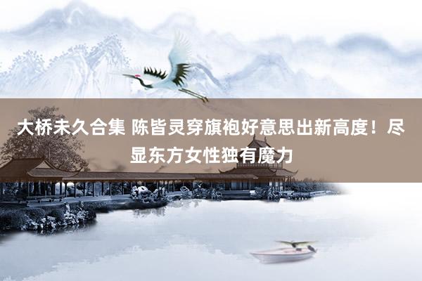 大桥未久合集 陈皆灵穿旗袍好意思出新高度！尽显东方女性独有魔力