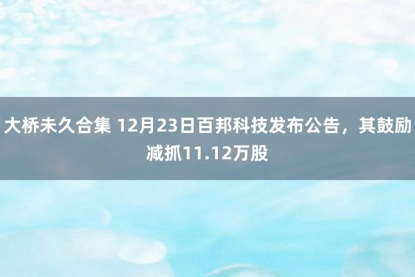 大桥未久合集 12月23日百邦科技发布公告，其鼓励减抓11.12万股
