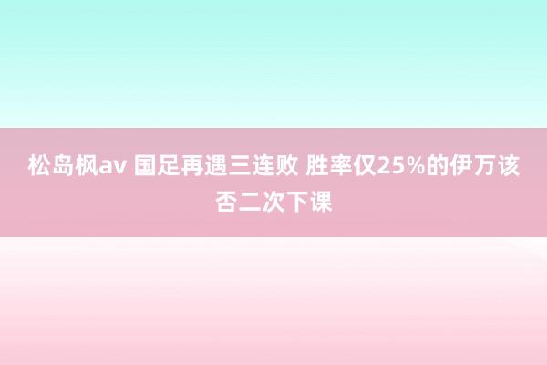 松岛枫av 国足再遇三连败 胜率仅25%的伊万该否二次下课
