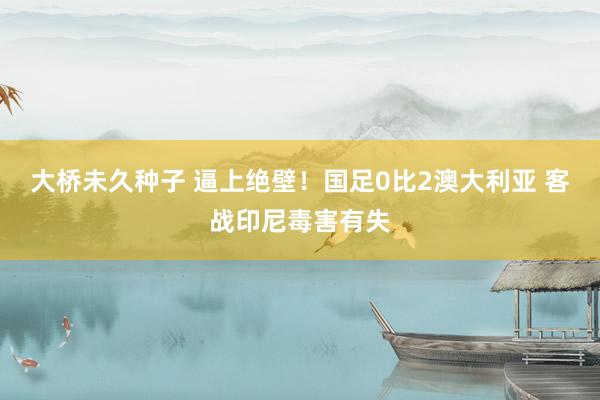 大桥未久种子 逼上绝壁！国足0比2澳大利亚 客战印尼毒害有失