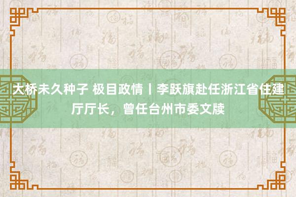 大桥未久种子 极目政情丨李跃旗赴任浙江省住建厅厅长，曾任台州市委文牍