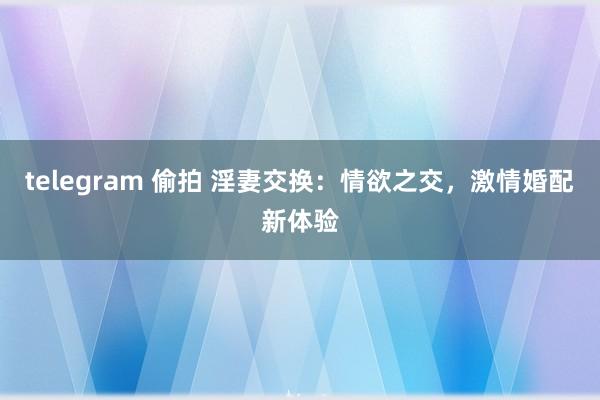 telegram 偷拍 淫妻交换：情欲之交，激情婚配新体验