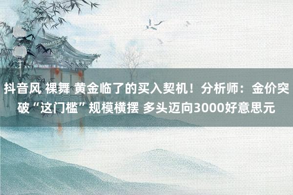 抖音风 裸舞 黄金临了的买入契机！分析师：金价突破“这门槛”规模横摆 多头迈向3000好意思元