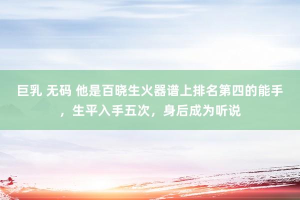 巨乳 无码 他是百晓生火器谱上排名第四的能手，生平入手五次，身后成为听说
