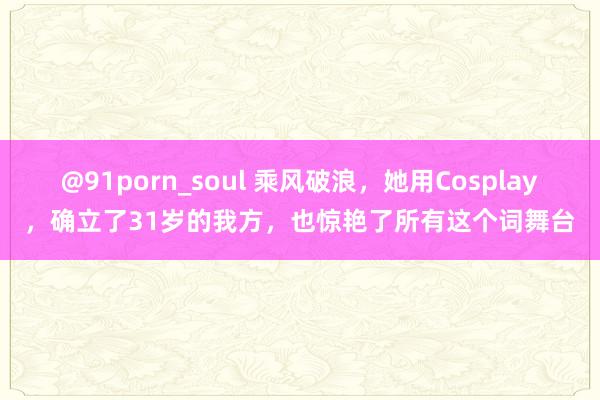 @91porn_soul 乘风破浪，她用Cosplay，确立了31岁的我方，也惊艳了所有这个词舞台