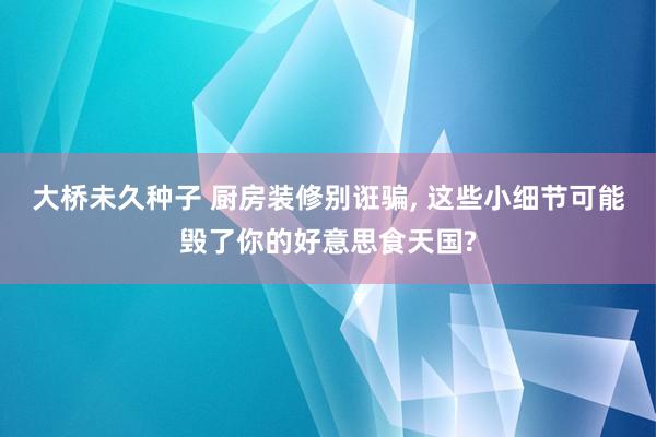 大桥未久种子 厨房装修别诳骗， 这些小细节可能毁了你的好意思食天国?