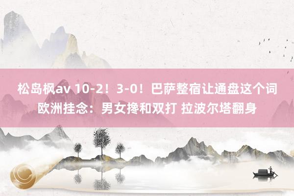 松岛枫av 10-2！3-0！巴萨整宿让通盘这个词欧洲挂念：男女搀和双打 拉波尔塔翻身