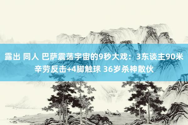 露出 同人 巴萨震荡宇宙的9秒大戏：3东谈主90米辛劳反击+4脚触球 36岁杀神散伙