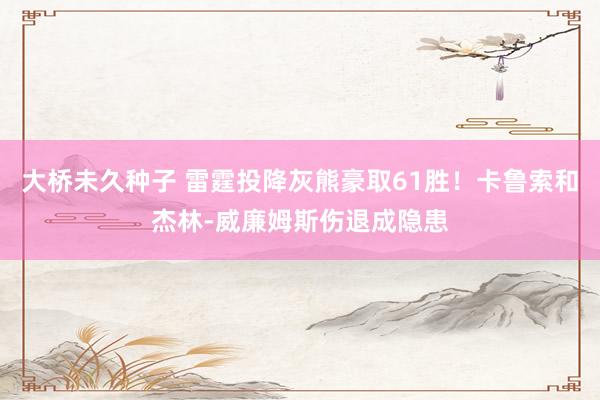 大桥未久种子 雷霆投降灰熊豪取61胜！卡鲁索和杰林-威廉姆斯伤退成隐患