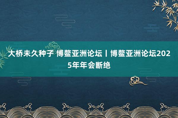 大桥未久种子 博鳌亚洲论坛丨博鳌亚洲论坛2025年年会断绝