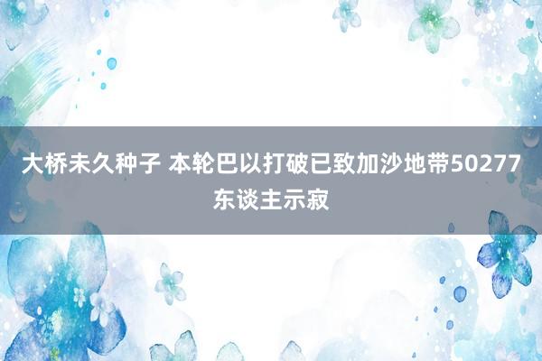 大桥未久种子 本轮巴以打破已致加沙地带50277东谈主示寂