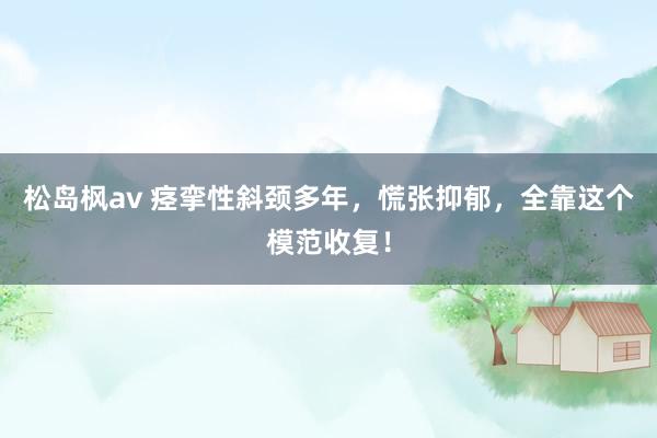 松岛枫av 痉挛性斜颈多年，慌张抑郁，全靠这个模范收复！
