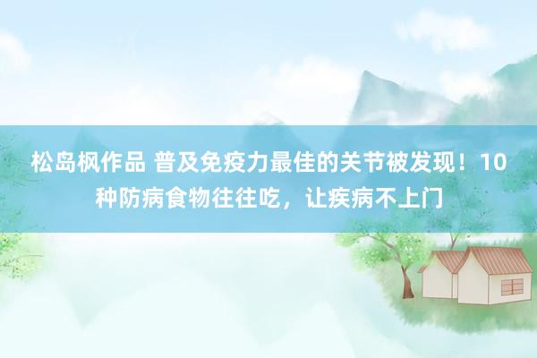 松岛枫作品 普及免疫力最佳的关节被发现！10种防病食物往往吃，让疾病不上门