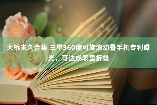 大桥未久合集 三星360度可旋滚动叠手机专利曝光，可达成表里折叠