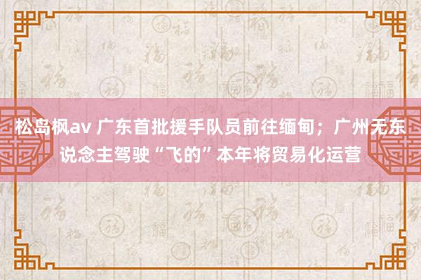 松岛枫av 广东首批援手队员前往缅甸；广州无东说念主驾驶“飞的”本年将贸易化运营