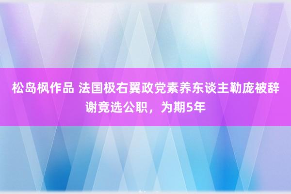 松岛枫作品 法国极右翼政党素养东谈主勒庞被辞谢竞选公职，为期5年